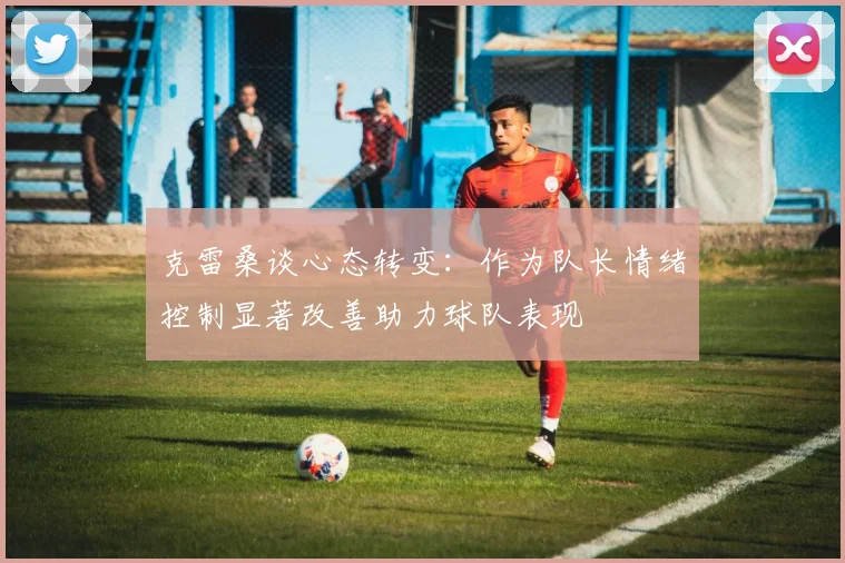 克雷桑谈心态转变：作为队长情绪控制显著改善助力球队表现