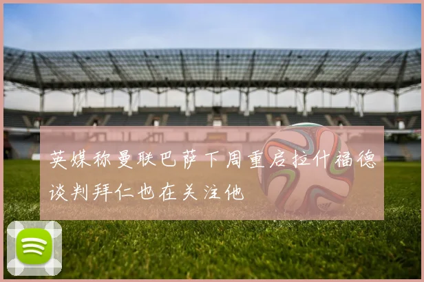 英媒称曼联巴萨下周重启拉什福德谈判拜仁也在关注他
