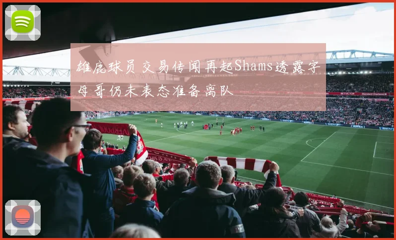 雄鹿球员交易传闻再起Shams透露字母哥仍未表态准备离队