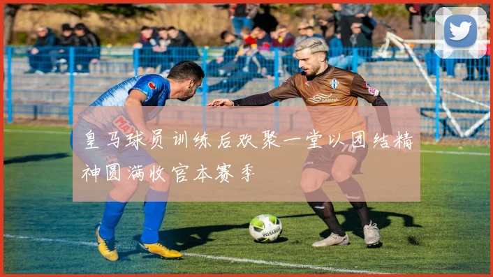 皇马球员训练后欢聚一堂以团结精神圆满收官本赛季