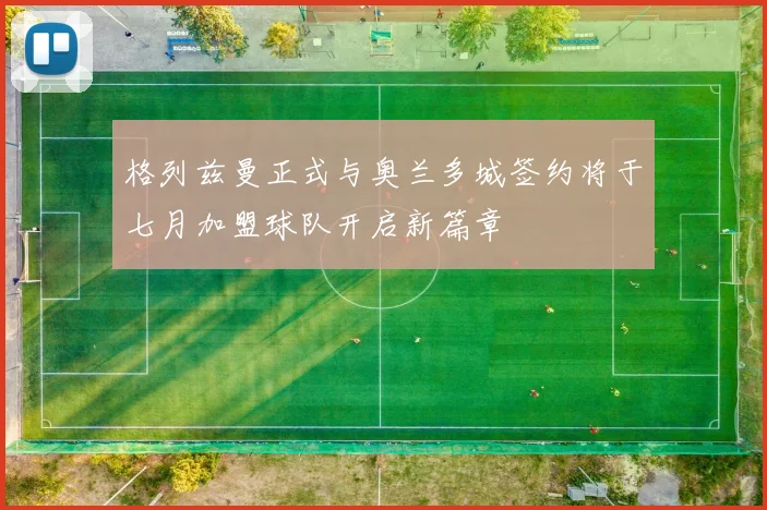 格列兹曼正式与奥兰多城签约将于七月加盟球队开启新篇章