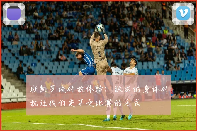 班凯罗谈对抗体验：狄龙的身体对抗让我们更享受比赛的方式