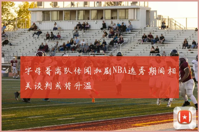 字母哥离队传闻加剧NBA选秀期间相关谈判或将升温