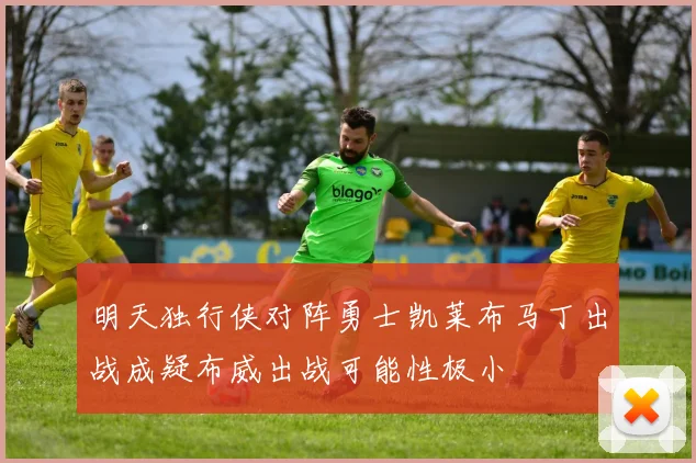 明天独行侠对阵勇士凯莱布马丁出战成疑布威出战可能性极小