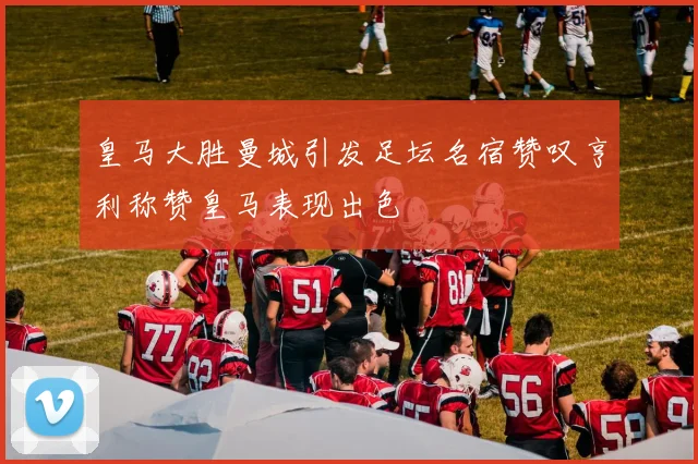 皇马大胜曼城引发足坛名宿赞叹亨利称赞皇马表现出色
