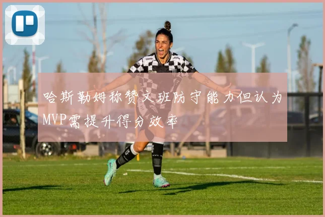 哈斯勒姆称赞文班防守能力但认为MVP需提升得分效率