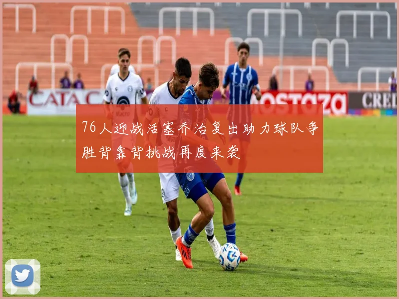 76人迎战活塞乔治复出助力球队争胜背靠背挑战再度来袭