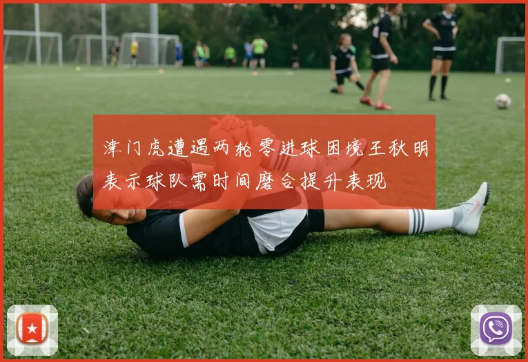 津门虎遭遇两轮零进球困境王秋明表示球队需时间磨合提升表现