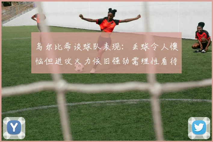 乌尔比希谈球队表现：丢球令人懊恼但进攻火力依旧强劲需理性看待