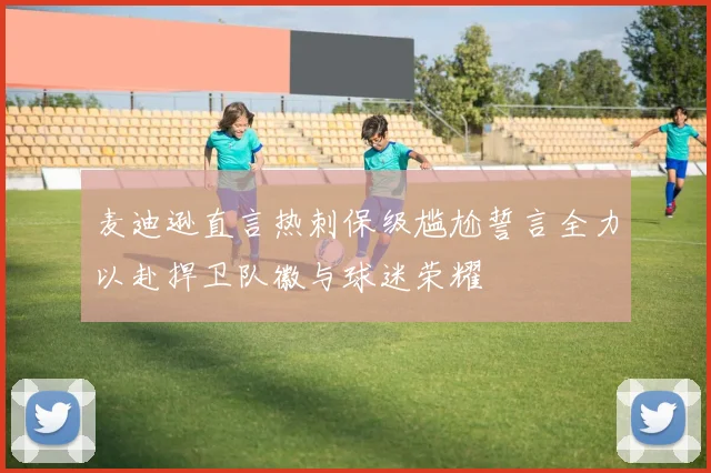 麦迪逊直言热刺保级尴尬誓言全力以赴捍卫队徽与球迷荣耀