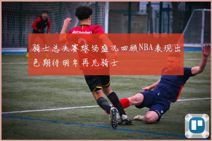 骑士总决赛球场盛况回顾NBA表现出色期待明年再见骑士