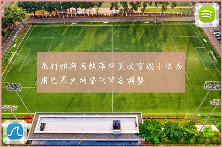 尼科帕斯或缺席科莫收官战小法或用巴图里纳替代阵容调整