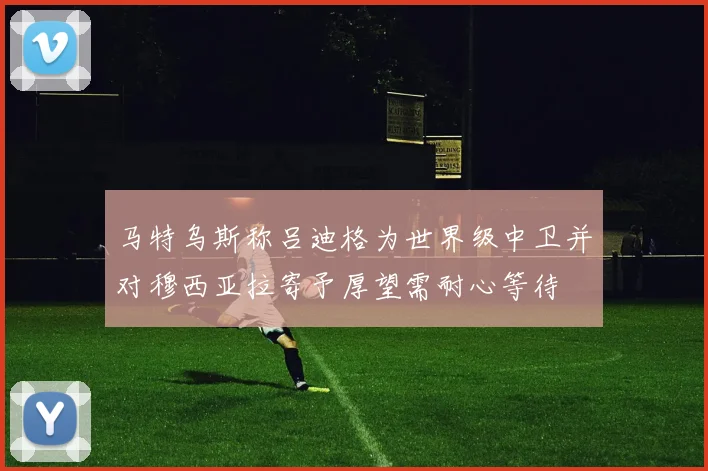 马特乌斯称吕迪格为世界级中卫并对穆西亚拉寄予厚望需耐心等待