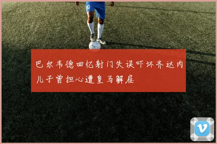 巴尔韦德回忆射门失误吓坏齐达内儿子曾担心遭皇马解雇