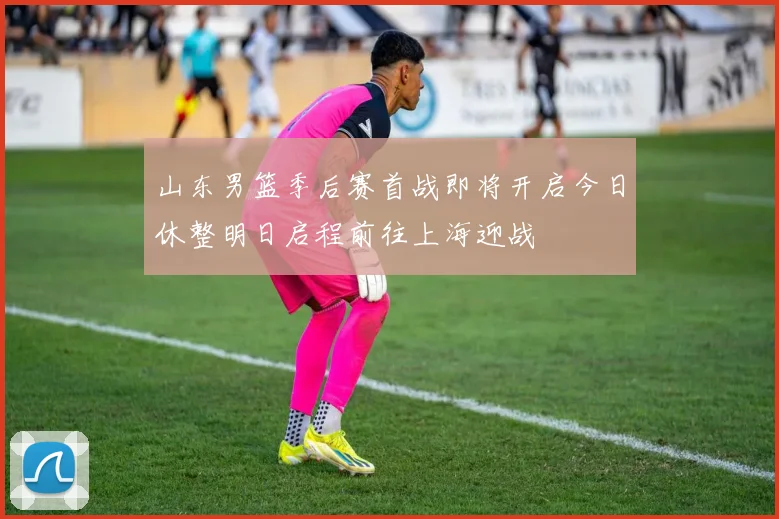 山东男篮季后赛首战即将开启今日休整明日启程前往上海迎战