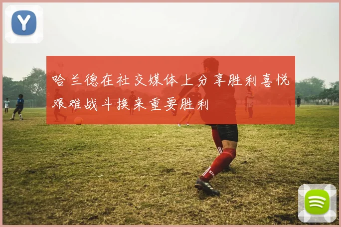 哈兰德在社交媒体上分享胜利喜悦艰难战斗换来重要胜利