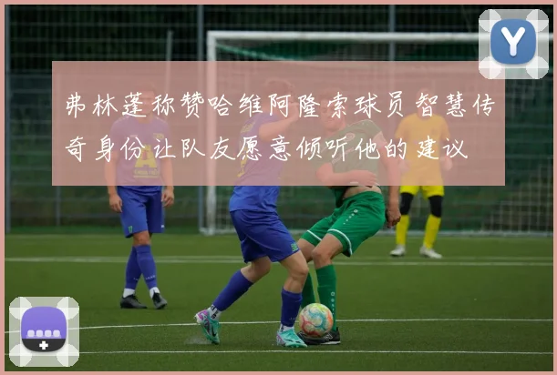 弗林蓬称赞哈维阿隆索球员智慧传奇身份让队友愿意倾听他的建议