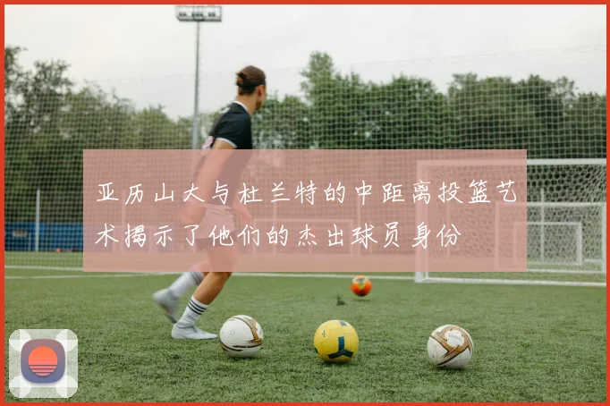 亚历山大与杜兰特的中距离投篮艺术揭示了他们的杰出球员身份