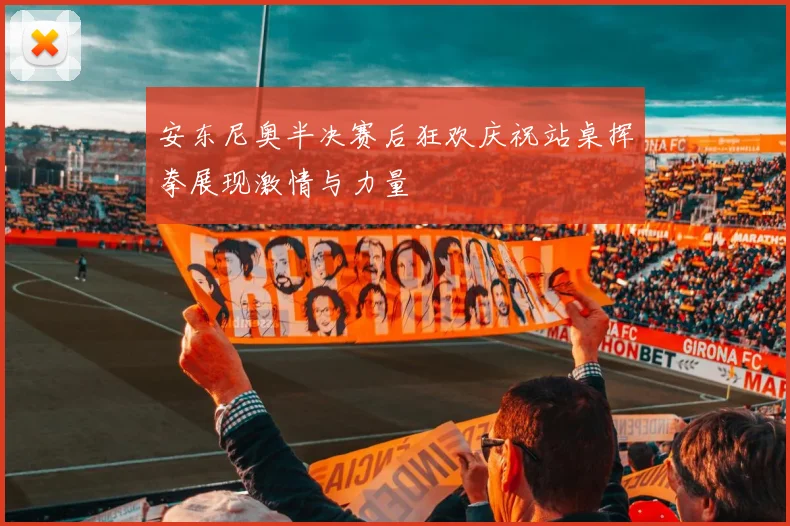 安东尼奥半决赛后狂欢庆祝站桌挥拳展现激情与力量
