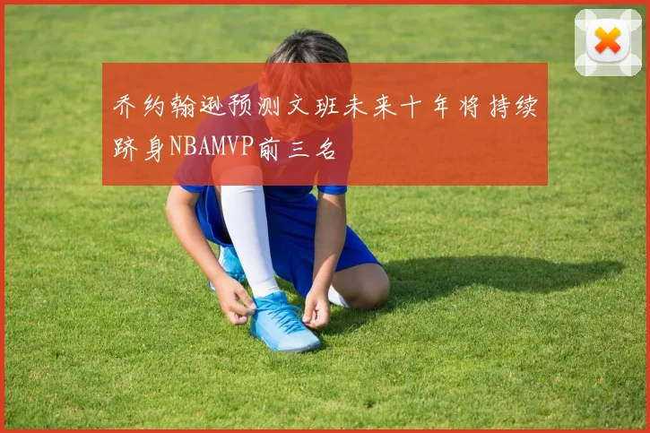 乔约翰逊预测文班未来十年将持续跻身NBAMVP前三名
