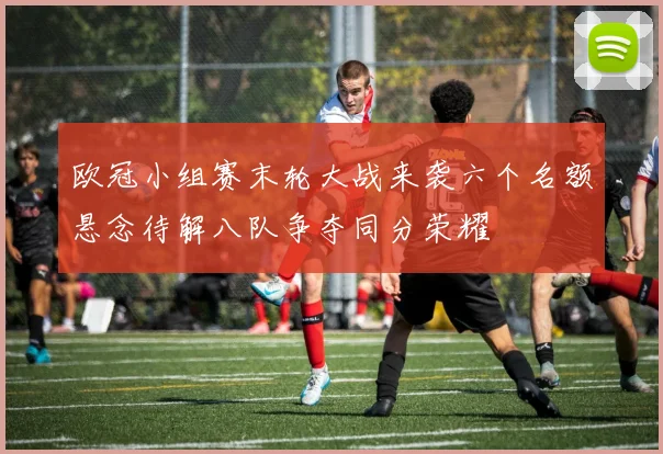 欧冠小组赛末轮大战来袭六个名额悬念待解八队争夺同分荣耀
