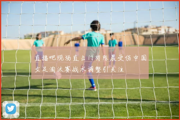 直播吧现场直击门将陈晨受伤中国女足淘汰赛战术调整引关注