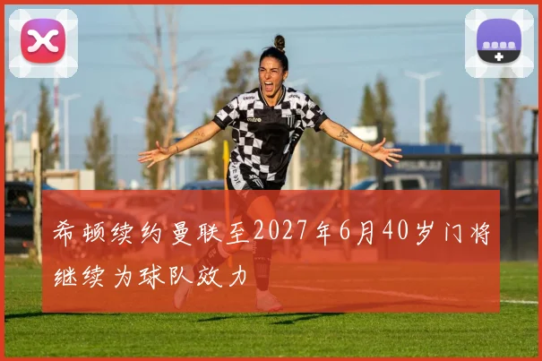 希顿续约曼联至2027年6月40岁门将继续为球队效力