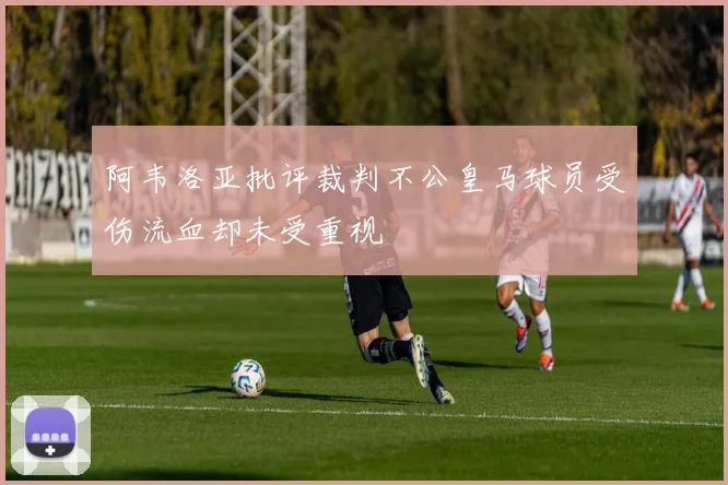 阿韦洛亚批评裁判不公皇马球员受伤流血却未受重视
