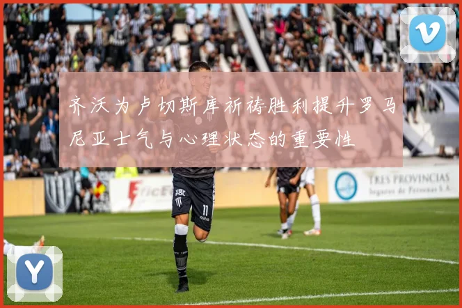 齐沃为卢切斯库祈祷胜利提升罗马尼亚士气与心理状态的重要性