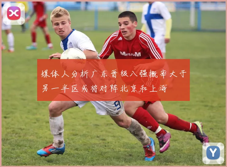 媒体人分析广东晋级八强概率大于另一半区或将对阵北京和上海