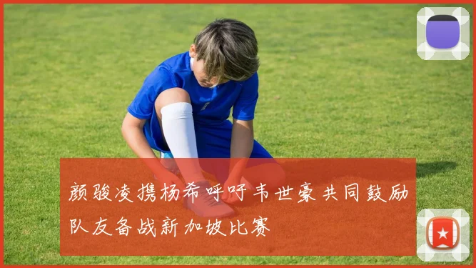 颜骏凌携杨希呼吁韦世豪共同鼓励队友备战新加坡比赛